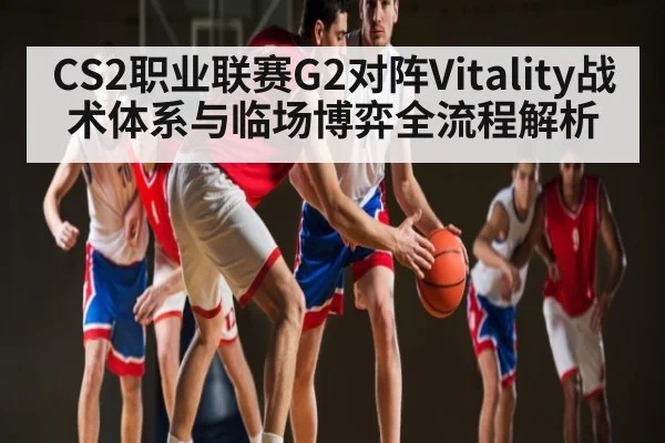 CS2职业联赛G2对阵Vitality战术体系与临场博弈全流程解析