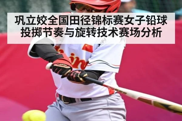 巩立姣全国田径锦标赛女子铅球投掷节奏与旋转技术赛场分析